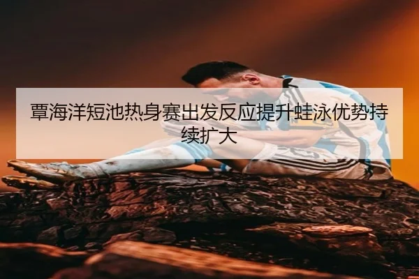 覃海洋短池热身赛出发反应提升蛙泳优势持续扩大