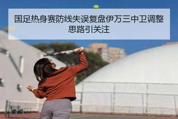 国足热身赛防线失误复盘伊万三中卫调整思路引关注